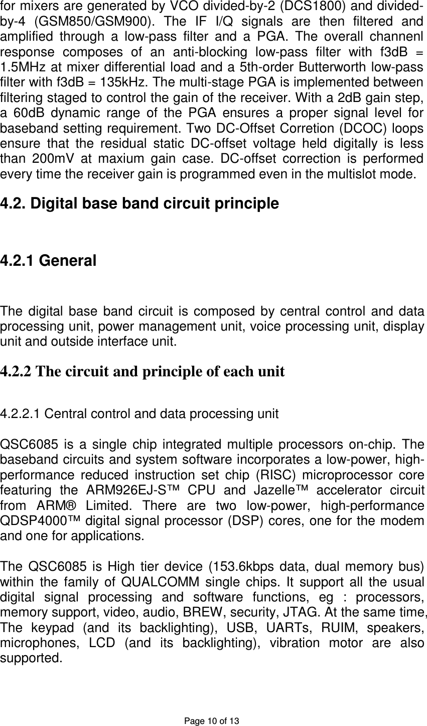 Page 10 of 13 for mixers are generated by VCO divided-by-2 (DCS1800) and divided-by-4 (GSM850/GSM900). The IF I/Q signals are then filtered and amplified through a low-pass filter and a PGA. The overall channenl response composes of an anti-blocking low-pass filter with f3dB = 1.5MHz at mixer differential load and a 5th-order Butterworth low-pass filter with f3dB = 135kHz. The multi-stage PGA is implemented between filtering staged to control the gain of the receiver. With a 2dB gain step, a 60dB dynamic range of the PGA ensures a proper signal level for baseband setting requirement. Two DC-Offset Corretion (DCOC) loops ensure that the residual static DC-offset voltage held digitally is less than 200mV at maxium gain case. DC-offset correction is performed every time the receiver gain is programmed even in the multislot mode. 4.2. Digital base band circuit principle 4.2.1 General The digital base band circuit is composed by central control and data processing unit, power management unit, voice processing unit, display unit and outside interface unit. 4.2.2 The circuit and principle of each unit 4.2.2.1 Central control and data processing unit QSC6085 is a single chip integrated multiple processors on-chip. The baseband circuits and system software incorporates a low-power, high-performance reduced instruction set chip (RISC) microprocessor core featuring the ARM926EJ-S™ CPU and Jazelle™ accelerator circuit from ARM® Limited. There are two low-power, high-performance QDSP4000™ digital signal processor (DSP) cores, one for the modem and one for applications. The QSC6085 is High tier device (153.6kbps data, dual memory bus) within the family of QUALCOMM single chips. It support all the usual digital signal processing and software functions, eg : processors, memory support, video, audio, BREW, security, JTAG. At the same time, The keypad (and its backlighting), USB, UARTs, RUIM, speakers, microphones, LCD (and its backlighting), vibration motor are also supported.