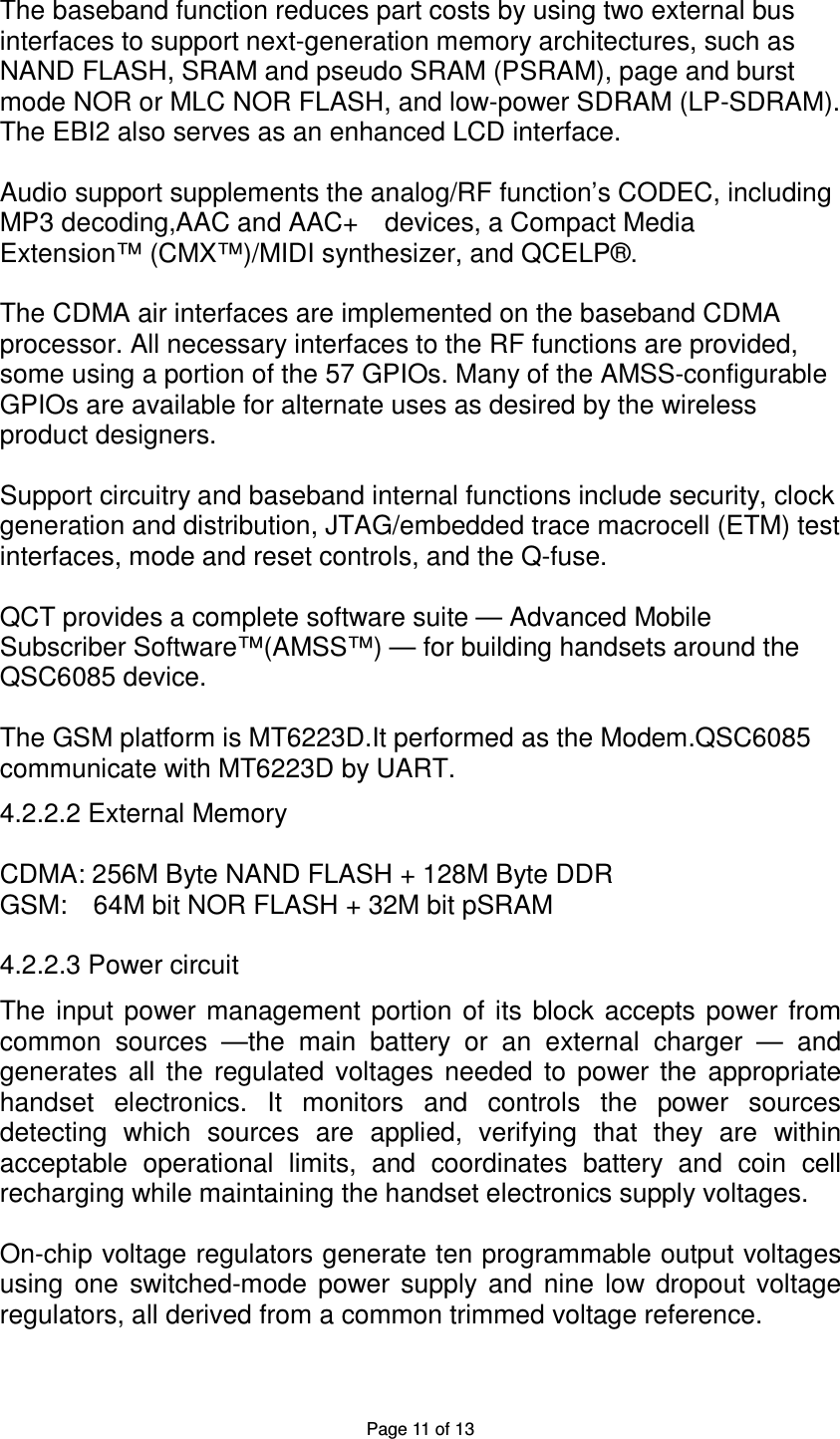 Page 11 of 13 The baseband function reduces part costs by using two external bus interfaces to support next-generation memory architectures, such as NAND FLASH, SRAM and pseudo SRAM (PSRAM), page and burst mode NOR or MLC NOR FLASH, and low-power SDRAM (LP-SDRAM). The EBI2 also serves as an enhanced LCD interface. Audio support supplements the analog/RF function’s CODEC, including MP3 decoding,AAC and AAC+ devices, a Compact Media Extension™ (CMX™)/MIDI synthesizer, and QCELP®. The CDMA air interfaces are implemented on the baseband CDMA processor. All necessary interfaces to the RF functions are provided, some using a portion of the 57 GPIOs. Many of the AMSS-configurable GPIOs are available for alternate uses as desired by the wireless product designers. Support circuitry and baseband internal functions include security, clock generation and distribution, JTAG/embedded trace macrocell (ETM) test interfaces, mode and reset controls, and the Q-fuse. QCT provides a complete software suite — Advanced Mobile Subscriber Software™(AMSS™) — for building handsets around the QSC6085 device. The GSM platform is MT6223D.It performed as the Modem.QSC6085 communicate with MT6223D by UART. 4.2.2.2 External Memory CDMA: 256M Byte NAND FLASH + 128M Byte DDR GSM: 64M bit NOR FLASH + 32M bit pSRAM 4.2.2.3 Power circuit The input power management portion of its block accepts power from common sources —the main battery or an external charger — and generates all the regulated voltages needed to power the appropriate handset electronics. It monitors and controls the power sources detecting which sources are applied, verifying that they are within acceptable operational limits, and coordinates battery and coin cell recharging while maintaining the handset electronics supply voltages. On-chip voltage regulators generate ten programmable output voltages using one switched-mode power supply and nine low dropout voltage regulators, all derived from a common trimmed voltage reference.