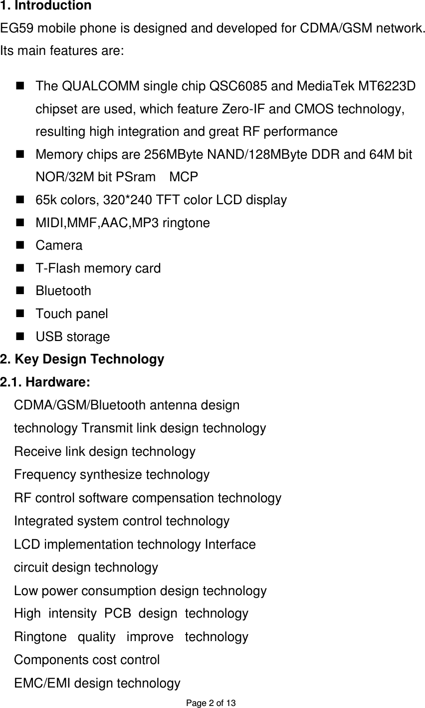 Page 2 of 13 1. Introduction EG59 mobile phone is designed and developed for CDMA/GSM network. Its main features are: The QUALCOMM single chip QSC6085 and MediaTek MT6223D chipset are used, which feature Zero-IF and CMOS technology, resulting high integration and great RF performance Memory chips are 256MByte NAND/128MByte DDR and 64M bit NOR/32M bit PSram MCP 65k colors, 320*240 TFT color LCD display MIDI,MMF,AAC,MP3 ringtone Camera T-Flash memory card Bluetooth Touch panel USB storage 2. Key Design Technology 2.1. Hardware: CDMA/GSM/Bluetooth antenna design technology Transmit link design technology Receive link design technology Frequency synthesize technology RF control software compensation technology Integrated system control technology LCD implementation technology Interface circuit design technology Low power consumption design technology High intensity PCB design technology Ringtone quality improve technology Components cost control EMC/EMI design technology
