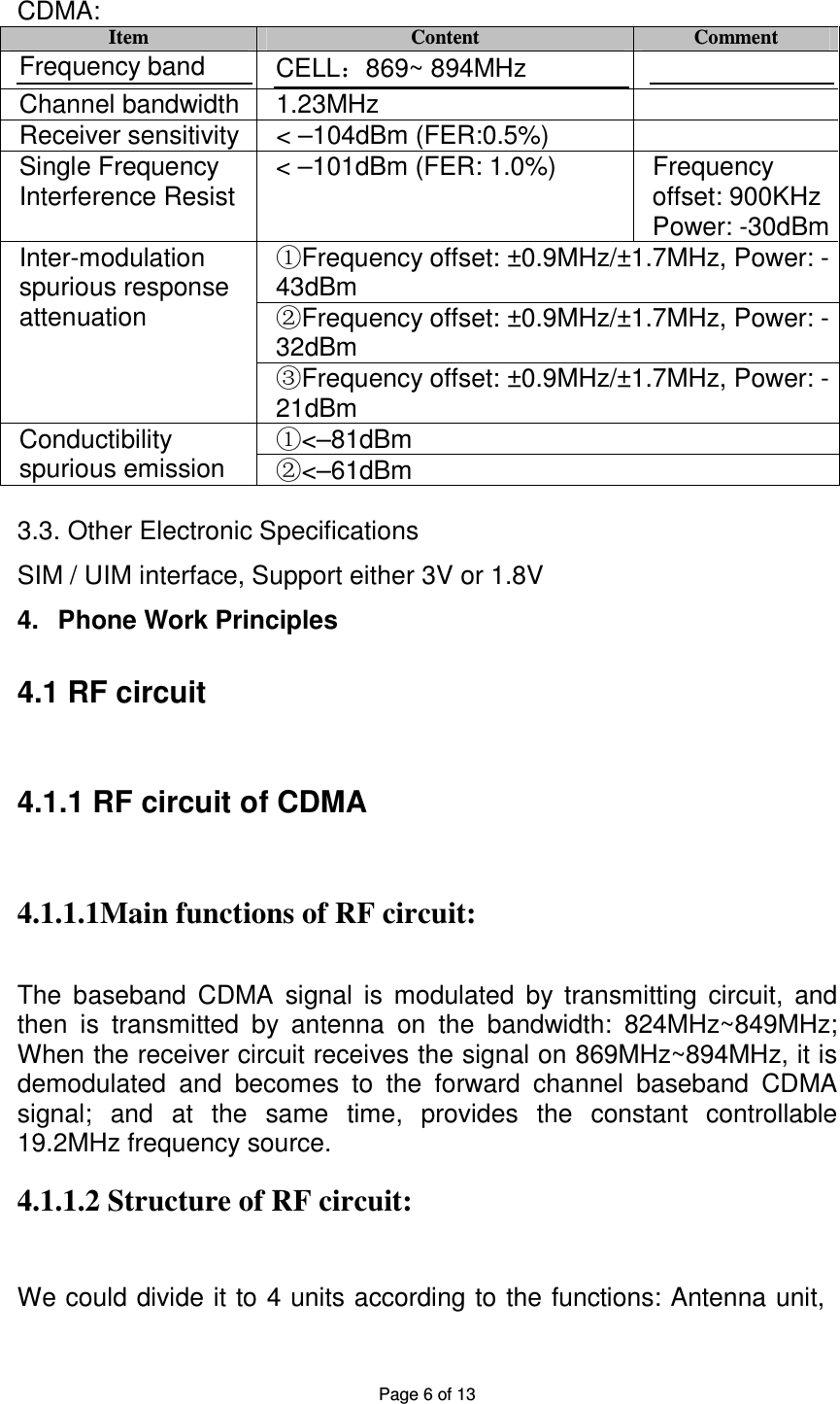 Page 6 of 13 CDMA: Item Content Comment Frequency band CELL:869~ 894MHz Channel bandwidth 1.23MHz Receiver sensitivity < –104dBm (FER:0.5%) Single Frequency Interference Resist < –101dBm (FER: 1.0%) Frequency offset: 900KHz Power: -30dBm Frequency offset: ±0.9MHz/±1.7MHz, Power: ①-43dBm Frequency offset: ±0.9MHz/±1.7MHz, Power: ②-32dBm Inter-modulation spurious response attenuation Frequency offset: ±0.9MHz/±1.7MHz, Power: ③-21dBm <①–81dBm Conductibility spurious emission <②–61dBm 3.3. Other Electronic Specifications SIM / UIM interface, Support either 3V or 1.8V 4. Phone Work Principles 4.1 RF circuit 4.1.1 RF circuit of CDMA 4.1.1.1Main functions of RF circuit: The baseband CDMA signal is modulated by transmitting circuit, and then is transmitted by antenna on the bandwidth: 824MHz~849MHz; When the receiver circuit receives the signal on 869MHz~894MHz, it is demodulated and becomes to the forward channel baseband CDMA signal; and at the same time, provides the constant controllable 19.2MHz frequency source. 4.1.1.2 Structure of RF circuit: We could divide it to 4 units according to the functions: Antenna unit,