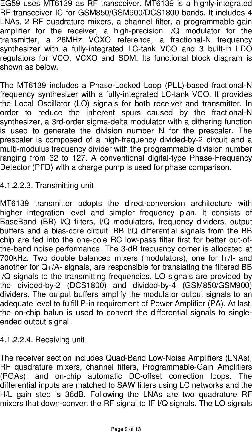 Page 9 of 13 EG59 uses MT6139 as RF transceiver. MT6139 is a highly-integrated RF transceiver IC for GSM850/GSM900/DCS1800 bands. It includes 4 LNAs, 2 RF quadrature mixers, a channel filter, a programmable-gain amplifier for the receiver, a high-precision I/Q modulator for the transmitter, a 26MHz VCXO reference, a fractional-N frequency synthesizer with a fully-integrated LC-tank VCO and 3 built-in LDO regulators for VCO, VCXO and SDM. Its functional block diagram is shown as below. The MT6139 includes a Phase-Locked Loop (PLL)-based fractional-N frequency synthesizer with a fully-integrated LC-tank VCO. It provides the Local Oscillator (LO) signals for both receiver and transmitter. In order to reduce the inherent spurs caused by the fractional-N synthesizer, a 3rd-order sigma-delta modulator with a dithering function is used to generate the division number N for the prescaler. The prescaler is composed of a high-frequency divided-by-2 circuit and a multi-modulus frequency divider with the programmable division number ranging from 32 to 127. A conventional digital-type Phase-Frequency Detector (PFD) with a charge pump is used for phase comparison. 4.1.2.2.3. Transmitting unit MT6139 transmitter adopts the direct-conversion architecture with higher integration level and simpler frequency plan. It consists of BaseBand (BB) I/Q filters, I/Q modulators, frequency dividers, output buffers and a bias-core circuit. BB I/Q differential signals from the BB chip are fed into the one-pole RC low-pass filter first for better out-of-the-band noise performance. The 3-dB frequency corner is allocated at 700kHz. Two double balanced mixers (modulators), one for I+/I- and another for Q+/A- signals, are responsible for translating the filtered BB I/Q signals to the transmitting frequencies. LO signals are provided by the divided-by-2 (DCS1800) and divided-by-4 (GSM850/GSM900) dividers. The output buffers amplify the modulator output signals to an adequate level to fulfill P-in requirement of Power Amplifier (PA). At last, the on-chip balun is used to convert the differential signals to single-ended output signal. 4.1.2.2.4. Receiving unit The receiver section includes Quad-Band Low-Noise Amplifiers (LNAs), RF quadrature mixers, channel filters, Programmable-Gain Amplifiers (PGAs), and on-chip automatic DC-offset correction loops. The differential inputs are matched to SAW filters using LC networks and the H/L gain step is 36dB. Following the LNAs are two quadrature RF mixers that down-convert the RF signal to IF I/Q signals. The LO signals