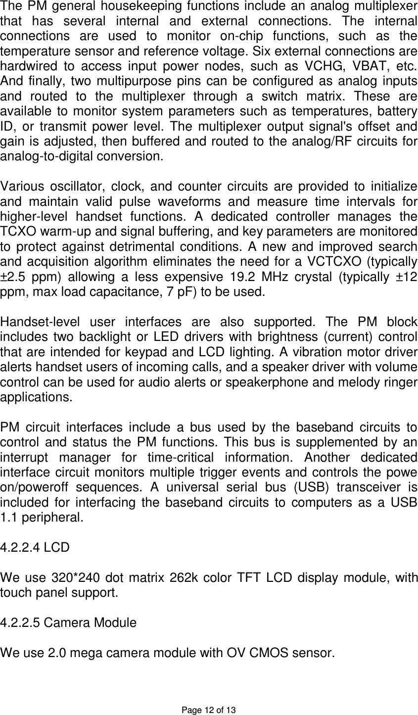 Page 12 of 13 The PM general housekeeping functions include an analog multiplexer that  has  several  internal  and  external  connections.  The  internal connections  are  used  to  monitor  on-chip  functions,  such  as  the temperature sensor and reference voltage. Six external connections are hardwired  to  access  input  power  nodes,  such  as  VCHG,  VBAT,  etc.                       And  finally,  two multipurpose  pins  can be  configured  as  analog inputs and  routed  to  the  multiplexer  through  a  switch  matrix.  These  are available to monitor system  parameters such  as temperatures, battery ID,  or  transmit  power  level.  The  multiplexer  output  signal&apos;s  offset  and gain is adjusted, then buffered and routed to the analog/RF circuits for analog-to-digital conversion.  Various  oscillator,  clock,  and  counter  circuits  are  provided  to  initialize and  maintain  valid  pulse  waveforms  and  measure  time  intervals  for higher-level  handset  functions.  A  dedicated  controller  manages  the TCXO warm-up and signal buffering, and key parameters are monitored to  protect  against  detrimental  conditions.  A  new  and  improved  search and acquisition algorithm eliminates the need for a VCTCXO  (typically ±2.5  ppm)  allowing  a  less  expensive  19.2  MHz  crystal  (typically  ±12 ppm, max load capacitance, 7 pF) to be used.  Handset-level  user  interfaces  are  also  supported.  The  PM  block includes  two backlight  or  LED  drivers  with  brightness  (current) control that are intended for keypad and LCD lighting. A vibration motor driver alerts handset users of incoming calls, and a speaker driver with volume control can be used for audio alerts or speakerphone and melody ringer applications.  PM  circuit  interfaces  include  a  bus  used  by  the  baseband  circuits  to control  and  status  the  PM  functions.  This  bus  is  supplemented  by  an interrupt  manager  for  time-critical  information.  Another  dedicated interface circuit monitors multiple trigger events and controls the powe on/poweroff  sequences.  A  universal  serial  bus  (USB)  transceiver  is included  for  interfacing  the  baseband  circuits  to  computers  as  a  USB 1.1 peripheral.  4.2.2.4 LCD  We  use  320*240 dot  matrix 262k  color TFT  LCD display  module, with touch panel support.  4.2.2.5 Camera Module  We use 2.0 mega camera module with OV CMOS sensor.  