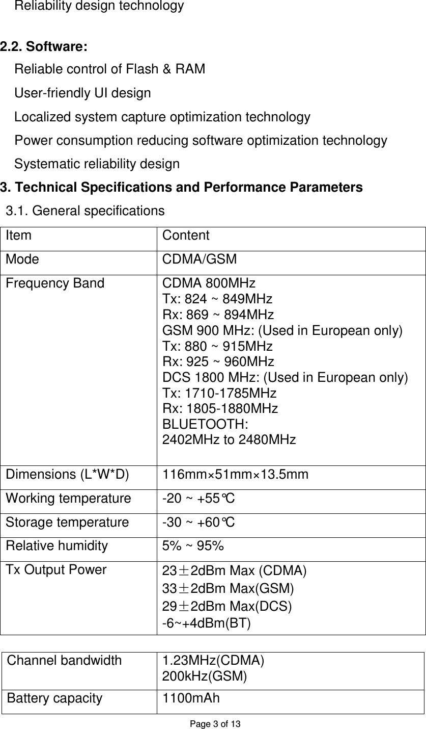 Page 3 of 13  Reliability design technology    2.2. Software:  Reliable control of Flash &amp; RAM User-friendly UI design   Localized system capture optimization technology  Power consumption reducing software optimization technology  Systematic reliability design  3. Technical Specifications and Performance Parameters  3.1. General specifications  Item Content Mode CDMA/GSM Frequency Band CDMA 800MHz Tx: 824 ~ 849MHz Rx: 869 ~ 894MHz GSM 900 MHz: (Used in European only) Tx: 880 ~ 915MHz Rx: 925 ~ 960MHz DCS 1800 MHz: (Used in European only) Tx: 1710-1785MHz Rx: 1805-1880MHz BLUETOOTH: 2402MHz to 2480MHz Dimensions (L*W*D) 116mm×51mm×13.5mm Working temperature -20 ~ +55°C Storage temperature -30 ~ +60°C Relative humidity 5% ~ 95% Tx Output Power 23±2dBm Max (CDMA) 33±2dBm Max(GSM) 29±2dBm Max(DCS) -6~+4dBm(BT)      Channel bandwidth 1.23MHz(CDMA) 200kHz(GSM) Battery capacity 1100mAh 