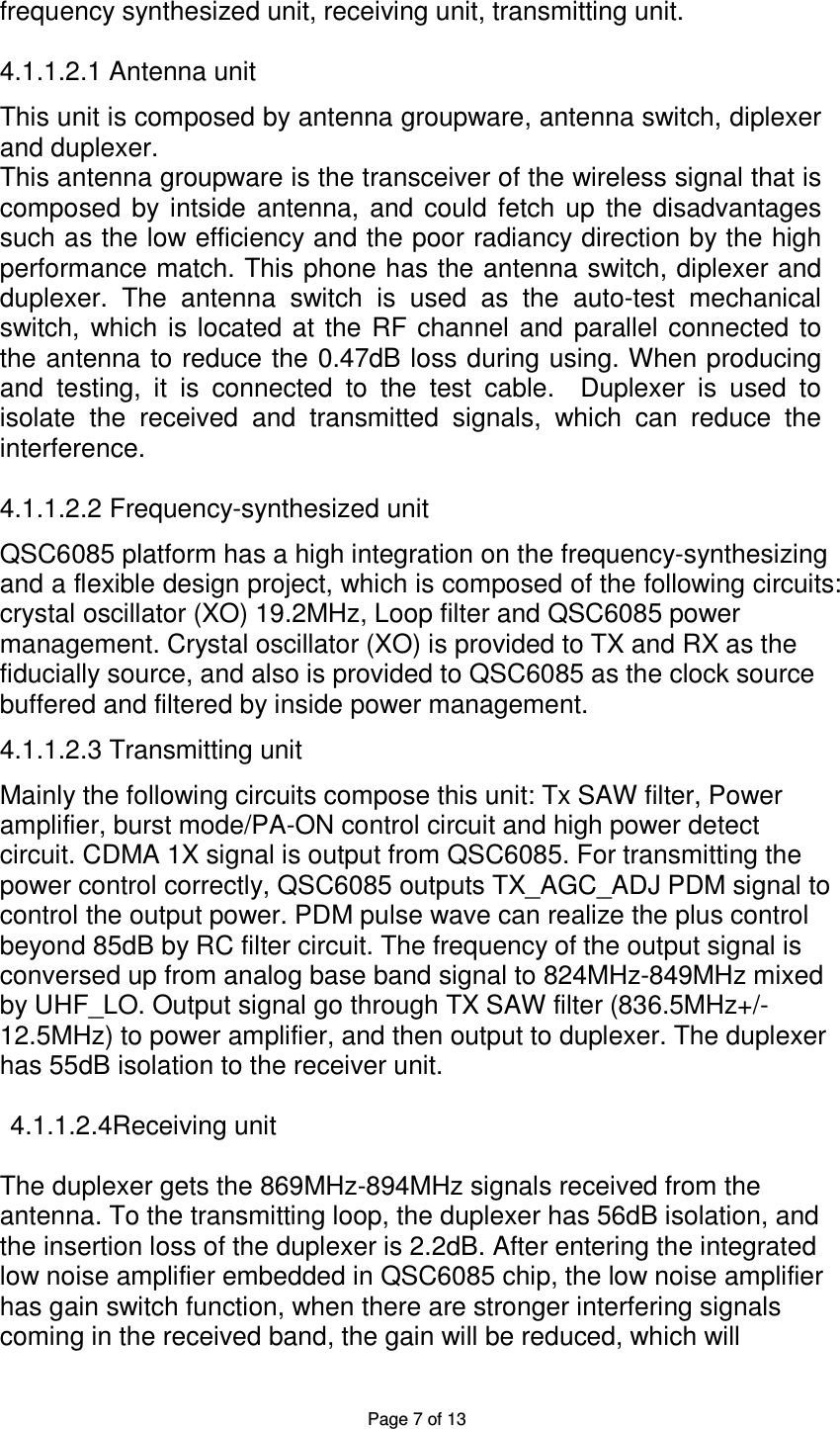 Page 7 of 13 frequency synthesized unit, receiving unit, transmitting unit.  4.1.1.2.1 Antenna unit  This unit is composed by antenna groupware, antenna switch, diplexer and duplexer. This antenna groupware is the transceiver of the wireless signal that is composed  by  intside  antenna,  and  could  fetch  up  the  disadvantages such as the low efficiency and the poor radiancy direction by the high performance match. This phone has the antenna switch, diplexer and duplexer.  The  antenna  switch  is  used  as  the  auto-test  mechanical switch,  which is  located at  the  RF  channel and  parallel connected  to the antenna to reduce the 0.47dB loss during using. When producing and  testing,  it  is  connected  to  the  test  cable.    Duplexer  is  used  to isolate  the  received  and  transmitted  signals,  which  can  reduce  the interference.      4.1.1.2.2 Frequency-synthesized unit  QSC6085 platform has a high integration on the frequency-synthesizing and a flexible design project, which is composed of the following circuits:   crystal oscillator (XO) 19.2MHz, Loop filter and QSC6085 power   management. Crystal oscillator (XO) is provided to TX and RX as the   fiducially source, and also is provided to QSC6085 as the clock source   buffered and filtered by inside power management.  4.1.1.2.3 Transmitting unit  Mainly the following circuits compose this unit: Tx SAW filter, Power amplifier, burst mode/PA-ON control circuit and high power detect   circuit. CDMA 1X signal is output from QSC6085. For transmitting the   power control correctly, QSC6085 outputs TX_AGC_ADJ PDM signal to   control the output power. PDM pulse wave can realize the plus control   beyond 85dB by RC filter circuit. The frequency of the output signal is   conversed up from analog base band signal to 824MHz-849MHz mixed   by UHF_LO. Output signal go through TX SAW filter (836.5MHz+/- 12.5MHz) to power amplifier, and then output to duplexer. The duplexer   has 55dB isolation to the receiver unit.    4.1.1.2.4Receiving unit  The duplexer gets the 869MHz-894MHz signals received from the   antenna. To the transmitting loop, the duplexer has 56dB isolation, and   the insertion loss of the duplexer is 2.2dB. After entering the integrated   low noise amplifier embedded in QSC6085 chip, the low noise amplifier   has gain switch function, when there are stronger interfering signals   coming in the received band, the gain will be reduced, which will 
