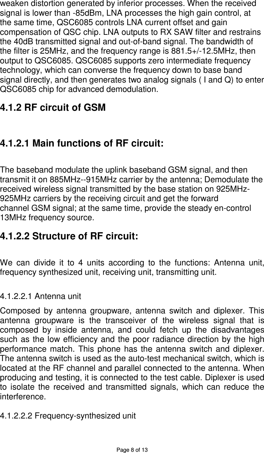 Page 8 of 13 weaken distortion generated by inferior processes. When the received   signal is lower than -85dBm, LNA processes the high gain control, at the same time, QSC6085 controls LNA current offset and gain   compensation of QSC chip. LNA outputs to RX SAW filter and restrains   the 40dB transmitted signal and out-of-band signal. The bandwidth of   the filter is 25MHz, and the frequency range is 881.5+/-12.5MHz, then   output to QSC6085. QSC6085 supports zero intermediate frequency   technology, which can converse the frequency down to base band signal directly, and then generates two analog signals ( I and Q) to enter QSC6085 chip for advanced demodulation. 4.1.2 RF circuit of GSM 4.1.2.1 Main functions of RF circuit: The baseband modulate the uplink baseband GSM signal, and then   transmit it on 885MHz--915MHz carrier by the antenna; Demodulate the   received wireless signal transmitted by the base station on 925MHz- 925MHz carriers by the receiving circuit and get the forward channel GSM signal; at the same time, provide the steady en-control 13MHz frequency source. 4.1.2.2 Structure of RF circuit: We  can  divide  it  to  4  units  according  to  the  functions:  Antenna  unit, frequency synthesized unit, receiving unit, transmitting unit.  4.1.2.2.1 Antenna unit  Composed  by  antenna  groupware,  antenna  switch  and  diplexer.  This antenna  groupware  is  the  transceiver  of  the  wireless  signal  that  is composed  by  inside  antenna,  and  could  fetch  up  the  disadvantages such as the low efficiency  and  the poor radiance direction by the high performance match. This  phone  has  the  antenna  switch  and  diplexer. The antenna switch is used as the auto-test mechanical switch, which is located at the RF channel and parallel connected to the antenna. When producing and testing, it is connected to the test cable. Diplexer is used to  isolate  the  received  and  transmitted  signals,  which  can  reduce  the interference.    4.1.2.2.2 Frequency-synthesized unit  