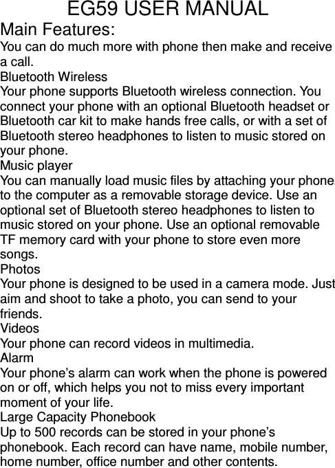 EG59 USER MANUAL Main Features: You can do much more with phone then make and receive a call.   Bluetooth Wireless Your phone supports Bluetooth wireless connection. You connect your phone with an optional Bluetooth headset or Bluetooth car kit to make hands free calls, or with a set of Bluetooth stereo headphones to listen to music stored on your phone.       Music player   You can manually load music files by attaching your phone to the computer as a removable storage device. Use an optional set of Bluetooth stereo headphones to listen to music stored on your phone. Use an optional removable TF memory card with your phone to store even more songs. Photos   Your phone is designed to be used in a camera mode. Just aim and shoot to take a photo, you can send to your friends. Videos Your phone can record videos in multimedia. Alarm Your phone’s alarm can work when the phone is powered on or off, which helps you not to miss every important moment of your life. Large Capacity Phonebook Up to 500 records can be stored in your phone’s phonebook. Each record can have name, mobile number, home number, office number and other contents.    