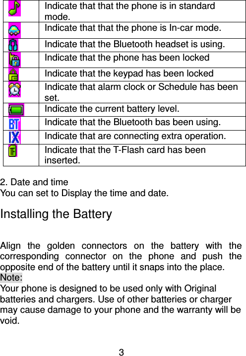 3  Indicate that that the phone is in standard mode.  Indicate that that the phone is In-car mode.  Indicate that the Bluetooth headset is using.  Indicate that the phone has been locked  Indicate that the keypad has been locked  Indicate that alarm clock or Schedule has been set.  Indicate the current battery level.  Indicate that the Bluetooth bas been using.  Indicate that are connecting extra operation.  Indicate that the T-Flash card has been inserted.  2. Date and time You can set to Display the time and date. Installing the Battery                               Align  the  golden  connectors  on  the  battery  with  the corresponding  connector  on  the  phone  and  push  the opposite end of the battery until it snaps into the place.   Note:   Your phone is designed to be used only with Original batteries and chargers. Use of other batteries or charger may cause damage to your phone and the warranty will be void. 