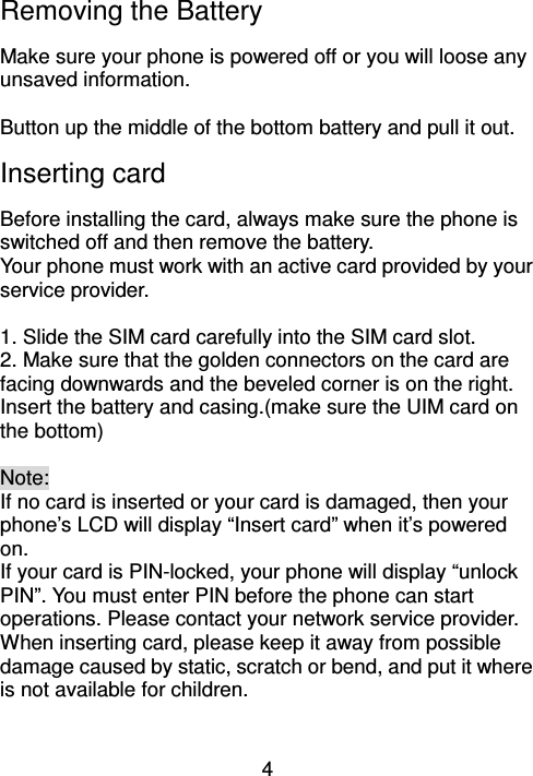 4 Removing the Battery                                 Make sure your phone is powered off or you will loose any unsaved information.    Button up the middle of the bottom battery and pull it out. Inserting card                         Before installing the card, always make sure the phone is switched off and then remove the battery.   Your phone must work with an active card provided by your service provider.    1. Slide the SIM card carefully into the SIM card slot. 2. Make sure that the golden connectors on the card are facing downwards and the beveled corner is on the right.   Insert the battery and casing.(make sure the UIM card on the bottom)  Note: If no card is inserted or your card is damaged, then your phone’s LCD will display “Insert card” when it’s powered on.   If your card is PIN-locked, your phone will display “unlock PIN”. You must enter PIN before the phone can start operations. Please contact your network service provider.   When inserting card, please keep it away from possible damage caused by static, scratch or bend, and put it where is not available for children.   