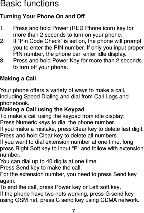 7 Basic functions                                 Turning Your Phone On and Off                                           1.  Press and hold Power (RED Phone icon) key for more than 2 seconds to turn on your phone. 2.  If “Pin Code Check” is set on, the phone will prompt you to enter the PIN number. If only you input proper PIN number, the phone can enter idle display. 3.  Press and hold Power Key for more than 2 seconds to turn off your phone.   Making a Call                                                Your phone offers a variety of ways to make a call, including Speed Dialing and dial from Call Logs and phonebook. Making a Call using the Keypad To make a call using the keypad from idle display: Press Numeric keys to dial the phone number.   If you make a mistake, press Clear key to delete last digit. Press and hold Clear key to delete all numbers. If you want to dial extension number at one time, long press Right Soft key to input “P” and follow with extension number. You can dial up to 40 digits at one time. Press Send key to make the call. For the extension number, you need to press Send key again. To end the call, press Power key or Left soft key. If the phone have two nets working, press G send key using GSM net, press C send key using CDMA network.       