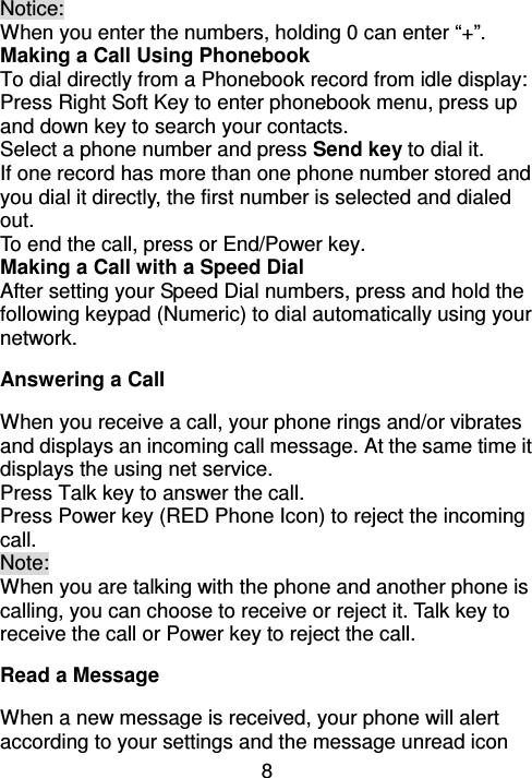 8 Notice: When you enter the numbers, holding 0 can enter “+”.   Making a Call Using Phonebook   To dial directly from a Phonebook record from idle display: Press Right Soft Key to enter phonebook menu, press up and down key to search your contacts.   Select a phone number and press Send key to dial it. If one record has more than one phone number stored and you dial it directly, the first number is selected and dialed out. To end the call, press or End/Power key. Making a Call with a Speed Dial After setting your Speed Dial numbers, press and hold the following keypad (Numeric) to dial automatically using your network. Answering a Call                                                                     When you receive a call, your phone rings and/or vibrates and displays an incoming call message. At the same time it displays the using net service. Press Talk key to answer the call.   Press Power key (RED Phone Icon) to reject the incoming call. Note:   When you are talking with the phone and another phone is calling, you can choose to receive or reject it. Talk key to receive the call or Power key to reject the call. Read a Message                                                                           When a new message is received, your phone will alert according to your settings and the message unread icon 