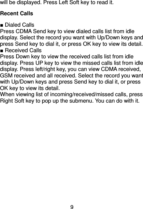 9 will be displayed. Press Left Soft key to read it. Recent Calls                     ■ Dialed Calls Press CDMA Send key to view dialed calls list from idle display. Select the record you want with Up/Down keys and press Send key to dial it, or press OK key to view its detail. ■ Received Calls Press Down key to view the received calls list from idle display. Press UP key to view the missed calls list from idle display. Press left/right key, you can view CDMA received, GSM received and all received. Select the record you want with Up/Down keys and press Send key to dial it, or press OK key to view its detail. When viewing list of incoming/received/missed calls, press Right Soft key to pop up the submenu. You can do with it. 