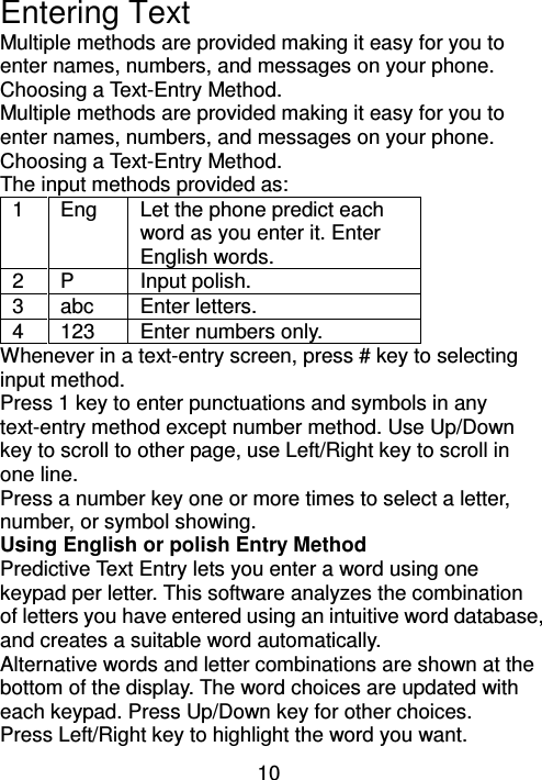10 Entering Text                                                                               Multiple methods are provided making it easy for you to enter names, numbers, and messages on your phone. Choosing a Text-Entry Method. Multiple methods are provided making it easy for you to enter names, numbers, and messages on your phone. Choosing a Text-Entry Method. The input methods provided as: 1  Eng  Let the phone predict each word as you enter it. Enter English words.   2  P  Input polish. 3  abc  Enter letters. 4  123  Enter numbers only. Whenever in a text-entry screen, press # key to selecting input method. Press 1 key to enter punctuations and symbols in any text-entry method except number method. Use Up/Down key to scroll to other page, use Left/Right key to scroll in one line. Press a number key one or more times to select a letter, number, or symbol showing.   Using English or polish Entry Method Predictive Text Entry lets you enter a word using one keypad per letter. This software analyzes the combination of letters you have entered using an intuitive word database, and creates a suitable word automatically.   Alternative words and letter combinations are shown at the bottom of the display. The word choices are updated with each keypad. Press Up/Down key for other choices.   Press Left/Right key to highlight the word you want.   