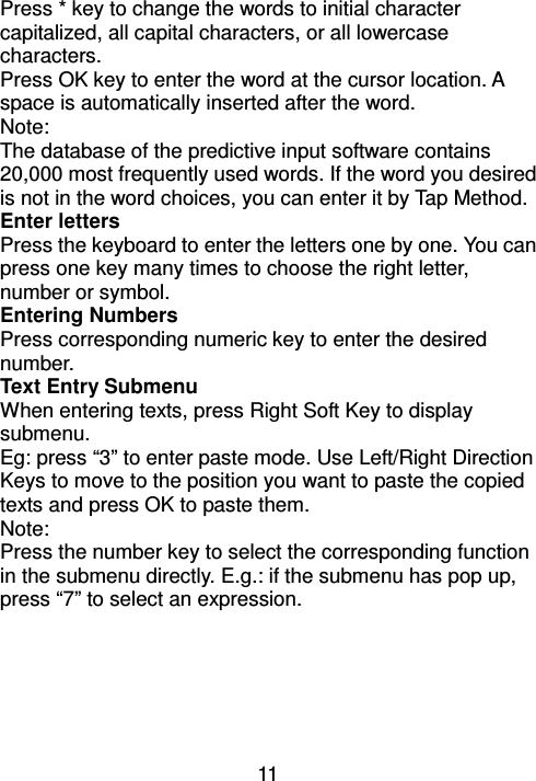 11 Press * key to change the words to initial character capitalized, all capital characters, or all lowercase characters.   Press OK key to enter the word at the cursor location. A space is automatically inserted after the word. Note: The database of the predictive input software contains 20,000 most frequently used words. If the word you desired is not in the word choices, you can enter it by Tap Method. Enter letters Press the keyboard to enter the letters one by one. You can press one key many times to choose the right letter, number or symbol. Entering Numbers Press corresponding numeric key to enter the desired number. Text Entry Submenu When entering texts, press Right Soft Key to display submenu.   Eg: press “3” to enter paste mode. Use Left/Right Direction Keys to move to the position you want to paste the copied texts and press OK to paste them. Note: Press the number key to select the corresponding function in the submenu directly. E.g.: if the submenu has pop up, press “7” to select an expression.   