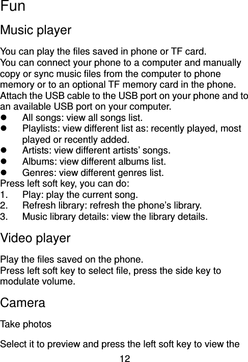 12 Fun Music player You can play the files saved in phone or TF card. You can connect your phone to a computer and manually copy or sync music files from the computer to phone memory or to an optional TF memory card in the phone. Attach the USB cable to the USB port on your phone and to an available USB port on your computer.   All songs: view all songs list.   Playlists: view different list as: recently played, most played or recently added.   Artists: view different artists’ songs.   Albums: view different albums list.   Genres: view different genres list. Press left soft key, you can do: 1.  Play: play the current song. 2.  Refresh library: refresh the phone’s library. 3.  Music library details: view the library details. Video player   Play the files saved on the phone. Press left soft key to select file, press the side key to modulate volume.     Camera   Take photos Select it to preview and press the left soft key to view the 