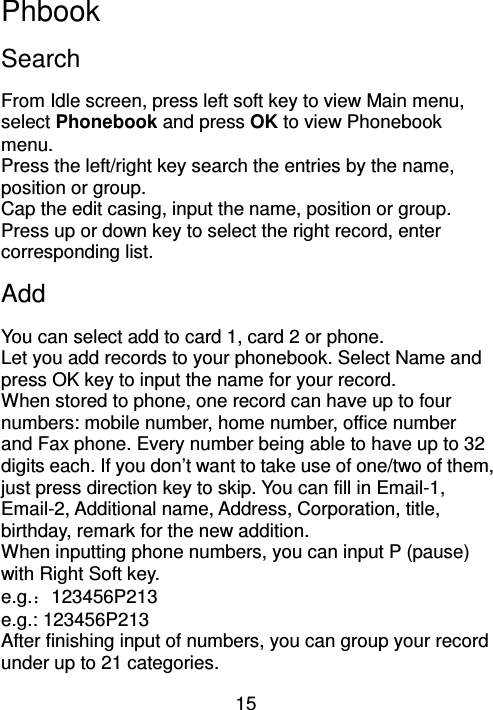 15 Phbook Search From Idle screen, press left soft key to view Main menu, select Phonebook and press OK to view Phonebook menu. Press the left/right key search the entries by the name, position or group. Cap the edit casing, input the name, position or group. Press up or down key to select the right record, enter corresponding list.   Add You can select add to card 1, card 2 or phone.     Let you add records to your phonebook. Select Name and press OK key to input the name for your record. When stored to phone, one record can have up to four numbers: mobile number, home number, office number and Fax phone. Every number being able to have up to 32 digits each. If you don’t want to take use of one/two of them, just press direction key to skip. You can fill in Email-1, Email-2, Additional name, Address, Corporation, title, birthday, remark for the new addition.   When inputting phone numbers, you can input P (pause) with Right Soft key. e.g.：123456P213 e.g.: 123456P213 After finishing input of numbers, you can group your record under up to 21 categories.   