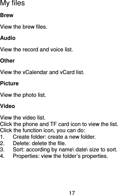 17  My files Brew   View the brew files. Audio View the record and voice list. Other View the vCalendar and vCard list.   Picture View the photo list. Video View the video list. Click the phone and TF card icon to view the list. Click the function icon, you can do: 1.  Create folder: create a new folder. 2.  Delete: delete the file. 3.  Sort: according by name\ date\ size to sort.   4.  Properties: view the folder’s properties. 