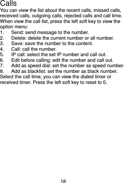 18 Calls     You can view the list about the recent calls, missed calls, received calls, outgoing calls, rejected calls and call time.   When view the call list, press the left soft key to view the option menu: 1.  Send: send message to the number. 2.  Delete: delete the current number or all number. 3.  Save: save the number to the content. 4.  Call: call the number. 5.  IP call: select the set IP number and call out. 6.  Edit before calling: edit the number and call out. 7.  Add as speed dial: set the number as speed number. 8.  Add as blacklist: set the number as black number. Select the call time, you can view the dialed timer or received timer. Press the left soft key to reset to 0. 