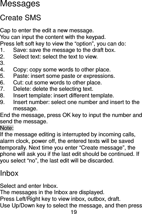 19 Messages Create SMS Cap to enter the edit a new message. You can input the content with the keypad. Press left soft key to view the “option”, you can do: 1.  Save: save the message to the draft box. 2.  Select text: select the text to view. 3.   4.  Copy: copy some words to other place. 5.  Paste: insert some paste or expressions. 6.  Cut: cut some words to other place. 7.  Delete: delete the selecting text. 8.  Insert template: insert different template.   9.  Insert number: select one number and insert to the message. End the message, press OK key to input the number and send the message.     Note: If the message editing is interrupted by incoming calls, alarm clock, power off, the entered texts will be saved temporally. Next time you enter “Create message”, the phone will ask you if the last edit should be continued. If you select “no”, the last edit will be discarded.   Inbox Select and enter Inbox.   The messages in the Inbox are displayed.   Press Left/Right key to view inbox, outbox, draft. Use Up/Down key to select the message, and then press 