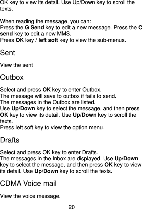 20 OK key to view its detail. Use Up/Down key to scroll the texts.    When reading the message, you can: Press the G Send key to edit a new message. Press the C send key to edit a new MMS. Press OK key / left soft key to view the sub-menus.   Sent   View the sent Outbox   Select and press OK key to enter Outbox. The message will save to outbox if fails to send.   The messages in the Outbox are listed.   Use Up/Down key to select the message, and then press OK key to view its detail. Use Up/Down key to scroll the texts.   Press left soft key to view the option menu. Drafts Select and press OK key to enter Drafts. The messages in the Inbox are displayed. Use Up/Down key to select the message, and then press OK key to view its detail. Use Up/Down key to scroll the texts.   CDMA Voice mail View the voice message. 