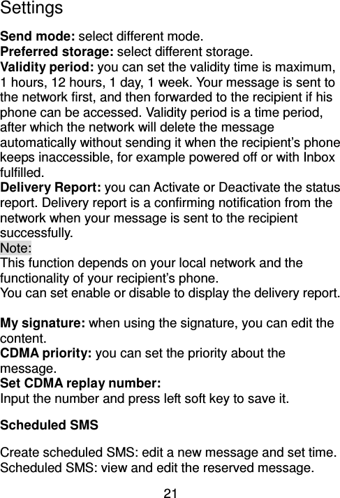 21 Settings Send mode: select different mode. Preferred storage: select different storage. Validity period: you can set the validity time is maximum, 1 hours, 12 hours, 1 day, 1 week. Your message is sent to the network first, and then forwarded to the recipient if his phone can be accessed. Validity period is a time period, after which the network will delete the message automatically without sending it when the recipient’s phone keeps inaccessible, for example powered off or with Inbox fulfilled. Delivery Report: you can Activate or Deactivate the status report. Delivery report is a confirming notification from the network when your message is sent to the recipient successfully.   Note: This function depends on your local network and the functionality of your recipient’s phone. You can set enable or disable to display the delivery report.  My signature: when using the signature, you can edit the content.   CDMA priority: you can set the priority about the message. Set CDMA replay number: Input the number and press left soft key to save it. Scheduled SMS Create scheduled SMS: edit a new message and set time. Scheduled SMS: view and edit the reserved message. 