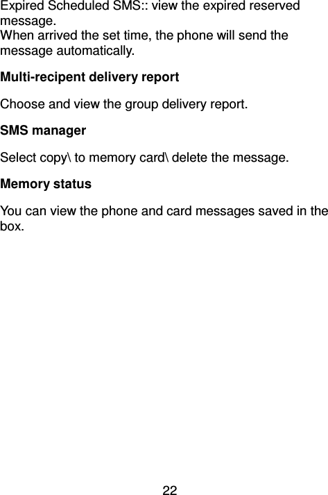 22 Expired Scheduled SMS:: view the expired reserved message. When arrived the set time, the phone will send the message automatically.   Multi-recipent delivery report Choose and view the group delivery report. SMS manager Select copy\ to memory card\ delete the message. Memory status You can view the phone and card messages saved in the box. 