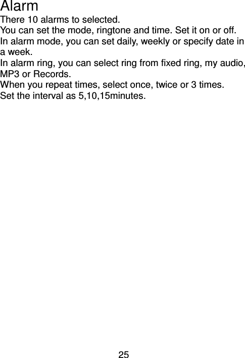 25 Alarm There 10 alarms to selected. You can set the mode, ringtone and time. Set it on or off. In alarm mode, you can set daily, weekly or specify date in a week. In alarm ring, you can select ring from fixed ring, my audio, MP3 or Records. When you repeat times, select once, twice or 3 times. Set the interval as 5,10,15minutes. 