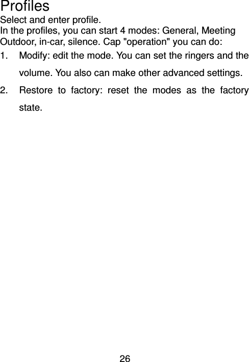 26 Profiles                                 Select and enter profile. In the profiles, you can start 4 modes: General, Meeting Outdoor, in-car, silence. Cap &quot;operation&quot; you can do:   1.  Modify: edit the mode. You can set the ringers and the volume. You also can make other advanced settings. 2.  Restore  to  factory:  reset  the  modes  as  the  factory state. 
