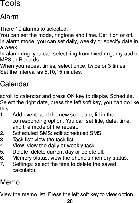 28 Tools Alarm There 10 alarms to selected. You can set the mode, ringtone and time. Set it on or off. In alarm mode, you can set daily, weekly or specify date in a week. In alarm ring, you can select ring from fixed ring, my audio, MP3 or Records. When you repeat times, select once, twice or 3 times. Set the interval as 5,10,15minutes. Calendar   scroll to calendar and press OK key to display Schedule. Select the right date, press the left soft key, you can do like this: 1.  Add event: add the new schedule, fill in the corresponding option. You can set title, date, time, and the mode of the repeat. 2.  Scheduled SMS: edit scheduled SMS. 3.  Task list: view the task list. 4.  View: view the daily or weekly task.   5.  Delete: delete current day or delete all. 6.  Memory status: view the phone’s memory status. 7.  Settings: select the time to delete the saved calculator. Memo View the memo list. Press the left soft key to view option: 