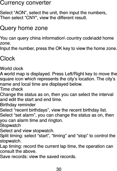30 Currency converter Select “AON”, select the unit, then input the numbers, Then select “CNY”, view the different result. Query home zone You can query china information\ country code\add home zone. Input the number, press the OK key to view the home zone.   Clock World clock                                                                                              A world map is displayed. Press Left/Right key to move the square icon which represents the city’s location. The city’s name and local time are displayed below. Time check Change the status as on, then you can select the interval and edit the start and end time. Birthday reminder Select “recent birthdays”, view the recent birthday list. Select “set alarm”, you can change the status as on, then you can alarm time and rington. Stopwatch Select and view stopwatch. Split timing: select “start”, “timing” and “stop” to control the stopwatch. Lap timing: record the current lap time, the operation can consult the above. Save records: view the saved records. 