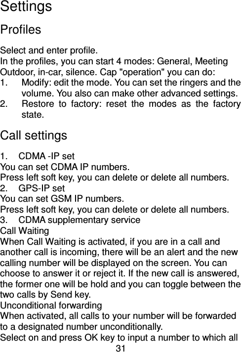 31 Settings Profiles                                  Select and enter profile. In the profiles, you can start 4 modes: General, Meeting Outdoor, in-car, silence. Cap &quot;operation&quot; you can do:   1.  Modify: edit the mode. You can set the ringers and the volume. You also can make other advanced settings. 2.  Restore  to  factory:  reset  the  modes  as  the  factory state. Call settings 1.  CDMA -IP set You can set CDMA IP numbers. Press left soft key, you can delete or delete all numbers. 2.  GPS-IP set You can set GSM IP numbers. Press left soft key, you can delete or delete all numbers. 3.  CDMA supplementary service Call Waiting When Call Waiting is activated, if you are in a call and another call is incoming, there will be an alert and the new calling number will be displayed on the screen. You can choose to answer it or reject it. If the new call is answered, the former one will be hold and you can toggle between the two calls by Send key. Unconditional forwarding When activated, all calls to your number will be forwarded to a designated number unconditionally. Select on and press OK key to input a number to which all 