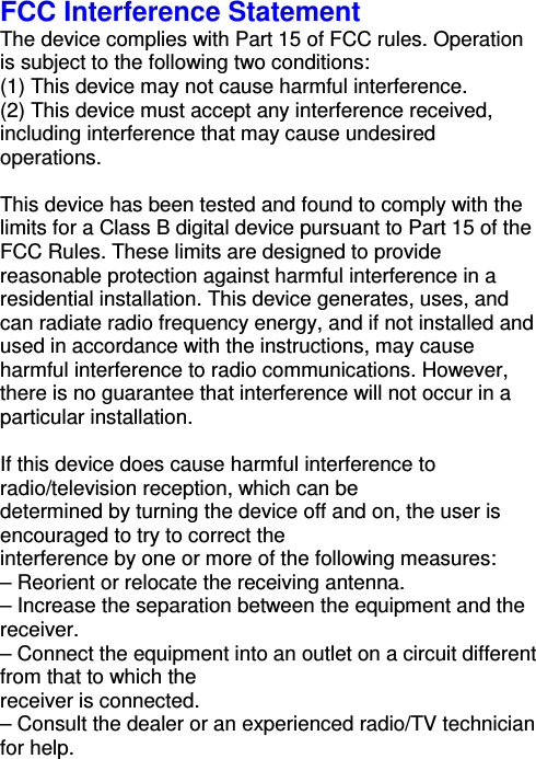FCC Interference Statement The device complies with Part 15 of FCC rules. Operation is subject to the following two conditions: (1) This device may not cause harmful interference. (2) This device must accept any interference received, including interference that may cause undesired operations.  This device has been tested and found to comply with the limits for a Class B digital device pursuant to Part 15 of the FCC Rules. These limits are designed to provide reasonable protection against harmful interference in a residential installation. This device generates, uses, and can radiate radio frequency energy, and if not installed and used in accordance with the instructions, may cause harmful interference to radio communications. However, there is no guarantee that interference will not occur in a particular installation.  If this device does cause harmful interference to radio/television reception, which can be determined by turning the device off and on, the user is encouraged to try to correct the interference by one or more of the following measures: – Reorient or relocate the receiving antenna. – Increase the separation between the equipment and the receiver. – Connect the equipment into an outlet on a circuit different from that to which the receiver is connected. – Consult the dealer or an experienced radio/TV technician for help.  