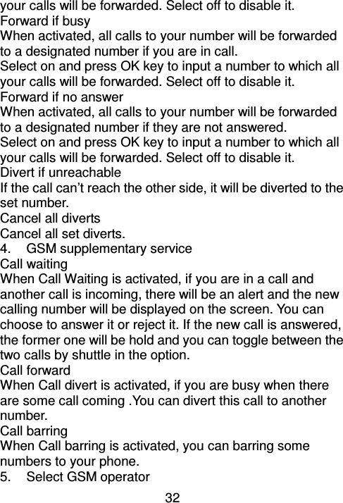 32 your calls will be forwarded. Select off to disable it. Forward if busy When activated, all calls to your number will be forwarded to a designated number if you are in call. Select on and press OK key to input a number to which all your calls will be forwarded. Select off to disable it. Forward if no answer When activated, all calls to your number will be forwarded to a designated number if they are not answered. Select on and press OK key to input a number to which all your calls will be forwarded. Select off to disable it. Divert if unreachable If the call can’t reach the other side, it will be diverted to the set number. Cancel all diverts Cancel all set diverts. 4.  GSM supplementary service Call waiting                                                                                       When Call Waiting is activated, if you are in a call and another call is incoming, there will be an alert and the new calling number will be displayed on the screen. You can choose to answer it or reject it. If the new call is answered, the former one will be hold and you can toggle between the two calls by shuttle in the option. Call forward                                                                                         When Call divert is activated, if you are busy when there are some call coming .You can divert this call to another number. Call barring                                                                                           When Call barring is activated, you can barring some numbers to your phone. 5.  Select GSM operator 