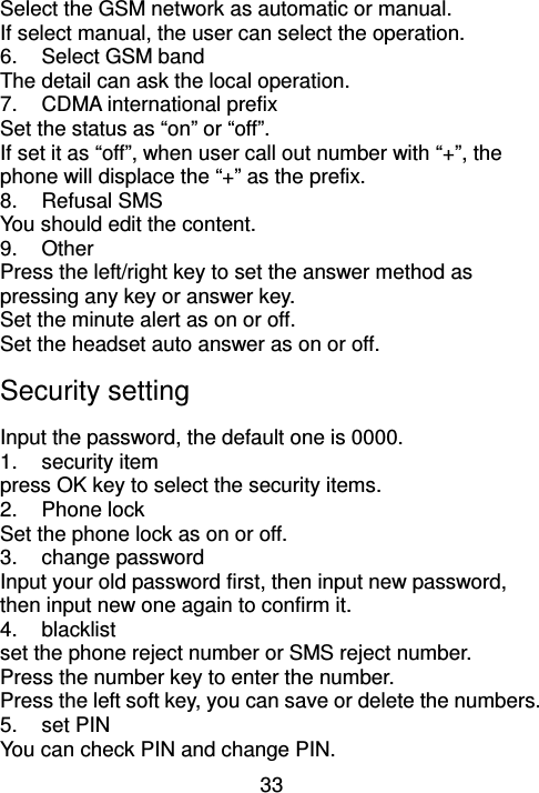 33 Select the GSM network as automatic or manual. If select manual, the user can select the operation. 6.  Select GSM band The detail can ask the local operation. 7.  CDMA international prefix   Set the status as “on” or “off”. If set it as “off”, when user call out number with “+”, the phone will displace the “+” as the prefix. 8.  Refusal SMS You should edit the content. 9.  Other Press the left/right key to set the answer method as pressing any key or answer key. Set the minute alert as on or off. Set the headset auto answer as on or off. Security setting     Input the password, the default one is 0000.                                                  1.  security item press OK key to select the security items. 2.  Phone lock Set the phone lock as on or off. 3.  change password Input your old password first, then input new password, then input new one again to confirm it. 4.  blacklist set the phone reject number or SMS reject number. Press the number key to enter the number. Press the left soft key, you can save or delete the numbers. 5.  set PIN   You can check PIN and change PIN. 