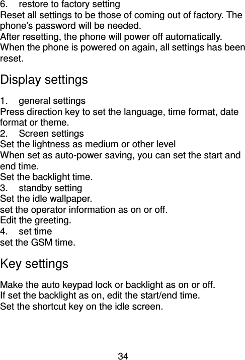 34 6.  restore to factory setting Reset all settings to be those of coming out of factory. The phone’s password will be needed. After resetting, the phone will power off automatically. When the phone is powered on again, all settings has been reset. Display settings 1.  general settings Press direction key to set the language, time format, date format or theme. 2.  Screen settings Set the lightness as medium or other level When set as auto-power saving, you can set the start and end time. Set the backlight time. 3.  standby setting Set the idle wallpaper.   set the operator information as on or off. Edit the greeting. 4.  set time set the GSM time. Key settings Make the auto keypad lock or backlight as on or off. If set the backlight as on, edit the start/end time. Set the shortcut key on the idle screen. 