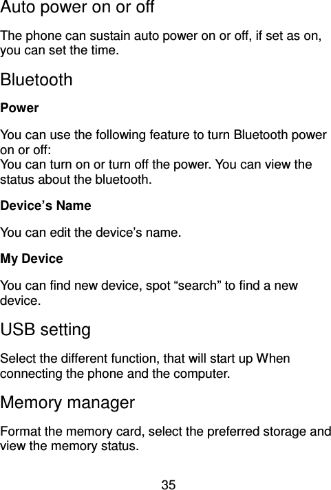 35 Auto power on or off The phone can sustain auto power on or off, if set as on, you can set the time. Bluetooth Power You can use the following feature to turn Bluetooth power on or off: You can turn on or turn off the power. You can view the status about the bluetooth. Device’s Name You can edit the device’s name. My Device You can find new device, spot “search” to find a new device. USB setting Select the different function, that will start up When connecting the phone and the computer. Memory manager Format the memory card, select the preferred storage and view the memory status. 