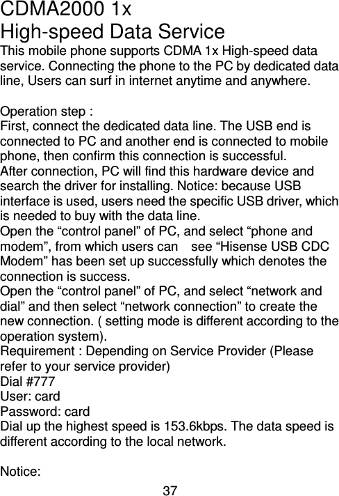 37 CDMA2000 1x   High-speed Data Service     This mobile phone supports CDMA 1x High-speed data service. Connecting the phone to the PC by dedicated data line, Users can surf in internet anytime and anywhere.    Operation step : First, connect the dedicated data line. The USB end is connected to PC and another end is connected to mobile phone, then confirm this connection is successful.   After connection, PC will find this hardware device and search the driver for installing. Notice: because USB interface is used, users need the specific USB driver, which is needed to buy with the data line. Open the “control panel” of PC, and select “phone and modem”, from which users can    see “Hisense USB CDC Modem” has been set up successfully which denotes the connection is success.   Open the “control panel” of PC, and select “network and dial” and then select “network connection” to create the new connection. ( setting mode is different according to the operation system). Requirement : Depending on Service Provider (Please refer to your service provider) Dial #777   User: card Password: card Dial up the highest speed is 153.6kbps. The data speed is different according to the local network.  Notice: 