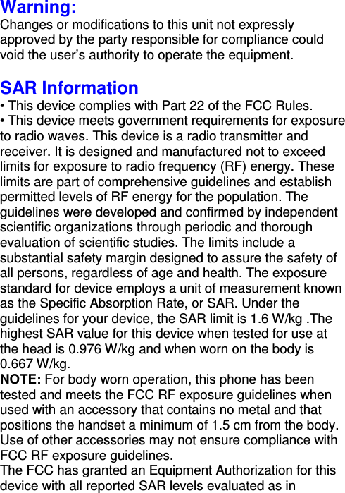 Warning: Changes or modifications to this unit not expressly approved by the party responsible for compliance could void the user’s authority to operate the equipment.  SAR Information • This device complies with Part 22 of the FCC Rules.   • This device meets government requirements for exposure to radio waves. This device is a radio transmitter and receiver. It is designed and manufactured not to exceed limits for exposure to radio frequency (RF) energy. These limits are part of comprehensive guidelines and establish permitted levels of RF energy for the population. The guidelines were developed and confirmed by independent scientific organizations through periodic and thorough evaluation of scientific studies. The limits include a substantial safety margin designed to assure the safety of all persons, regardless of age and health. The exposure standard for device employs a unit of measurement known as the Specific Absorption Rate, or SAR. Under the guidelines for your device, the SAR limit is 1.6 W/kg .The highest SAR value for this device when tested for use at the head is 0.976 W/kg and when worn on the body is 0.667 W/kg.   NOTE: For body worn operation, this phone has been tested and meets the FCC RF exposure guidelines when used with an accessory that contains no metal and that positions the handset a minimum of 1.5 cm from the body. Use of other accessories may not ensure compliance with FCC RF exposure guidelines. The FCC has granted an Equipment Authorization for this device with all reported SAR levels evaluated as in 