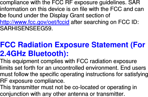 compliance with the FCC RF exposure guidelines. SAR information on this device is on file with the FCC and can be found under the Display Grant section of http://www.fcc.gov/oet/fccid after searching on FCC ID: SARHISENSEEG59.  FCC Radiation Exposure Statement (For 2.4GHz Bluetooth): This equipment complies with FCC radiation exposure limits set forth for an uncontrolled environment. End users must follow the specific operating instructions for satisfying RF exposure compliance. This transmitter must not be co-located or operating in conjunction with any other antenna or transmitter. 