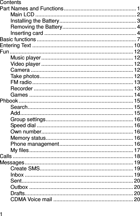 1 Contents   Part Names and Functions................................................ 1 Main LCD ................................................................... 2 Installing the Battery................................................... 3 Removing the Battery................................................. 4 Inserting card ............................................................. 4 Basic functions .................................................................. 7 Entering Text ................................................................... 10 Fun .................................................................................. 12 Music player............................................................. 12 Video player ............................................................. 12 Camera .................................................................... 12 Take photos.............................................................. 12 FM radio................................................................... 13 Recorder .................................................................. 13 Games ..................................................................... 14 Phbook ............................................................................ 15 Search...................................................................... 15 Add........................................................................... 15 Group settings.......................................................... 16 Speed dial ................................................................ 16 Own number............................................................. 16 Memory status.......................................................... 16 Phone management................................................. 16 My files..................................................................... 17 Calls ................................................................................ 18 Messages........................................................................ 19 Create SMS.............................................................. 19 Inbox ........................................................................ 19 Sent.......................................................................... 20 Outbox ..................................................................... 20 Drafts........................................................................ 20 CDMA Voice mail ..................................................... 20 