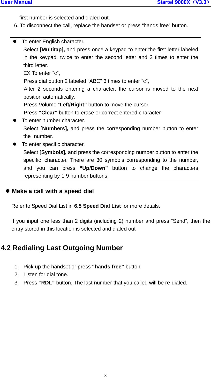 User Manual                                               Startel 9000X（V3.3） 8 first number is selected and dialed out. 6. To disconnect the call, replace the handset or press “hands free” button.  z  To enter English character.  Select [Multitap], and press once a keypad to enter the first letter labeled   in the keypad, twice to enter the second letter and 3 times to enter the  third letter.   EX To enter “c”, Press dial button 2 labeled “ABC” 3 times to enter “c”, After 2 seconds entering a character, the cursor is moved to the next position automatically. Press Volume “Left/Right” button to move the cursor. Press “Clear” button to erase or correct entered character z  To enter number character.  Select [Numbers], and press the corresponding number button to enter  the  number. z  To enter specific character.  Select [Symbols], and press the corresponding number button to enter the   specific  character. There are 30 symbols corresponding to the number,   and you can press “Up/Down” button to change the characters   representing by 1-9 number buttons. z Make a call with a speed dial     Refer to Speed Dial List in 6.5 Speed Dial List for more details. If you input one less than 2 digits (including 2) number and press “Send”, then the entry stored in this location is selected and dialed out 4.2 Redialing Last Outgoing Number 1.  Pick up the handset or press “hands free” button. 2.  Listen for dial tone. 3. Press “RDL” button. The last number that you called will be re-dialed. 