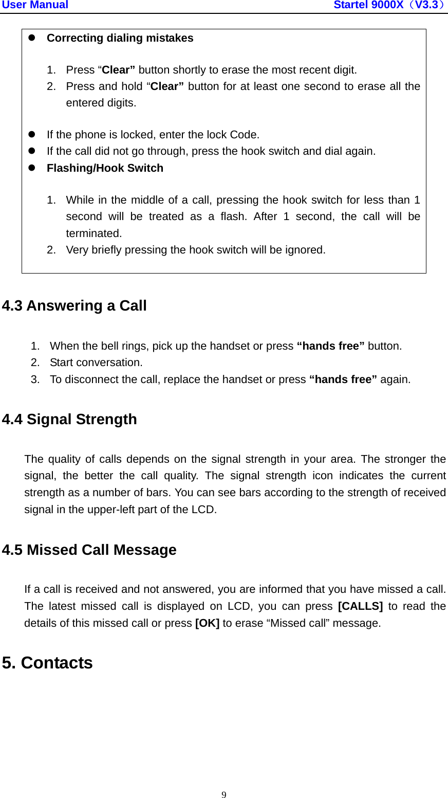 User Manual                                               Startel 9000X（V3.3） 9 z Correcting dialing mistakes 1. Press “Clear” button shortly to erase the most recent digit. 2.  Press and hold “Clear” button for at least one second to erase all the entered digits. z  If the phone is locked, enter the lock Code. z  If the call did not go through, press the hook switch and dial again. z Flashing/Hook Switch 1.  While in the middle of a call, pressing the hook switch for less than 1 second will be treated as a flash. After 1 second, the call will be terminated. 2.  Very briefly pressing the hook switch will be ignored. 4.3 Answering a Call 1.  When the bell rings, pick up the handset or press “hands free” button. 2. Start conversation. 3.  To disconnect the call, replace the handset or press “hands free” again. 4.4 Signal Strength The quality of calls depends on the signal strength in your area. The stronger the signal, the better the call quality. The signal strength icon indicates the current strength as a number of bars. You can see bars according to the strength of received signal in the upper-left part of the LCD. 4.5 Missed Call Message If a call is received and not answered, you are informed that you have missed a call. The latest missed call is displayed on LCD, you can press [CALLS] to read the details of this missed call or press [OK] to erase “Missed call” message. 5. Contacts 