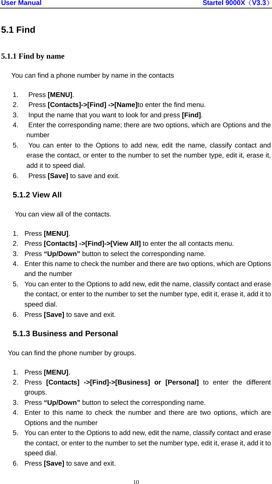 User Manual                                               Startel 9000X（V3.3） 10 5.1 Find 5.1.1 Find by name You can find a phone number by name in the contacts 1. Press [MENU]. 2. Press [Contacts]-&gt;[Find] -&gt;[Name]to enter the find menu. 3.  Input the name that you want to look for and press [Find]. 4.  Enter the corresponding name; there are two options, which are Options and the number 5.  You can enter to the Options to add new, edit the name, classify contact and erase the contact, or enter to the number to set the number type, edit it, erase it, add it to speed dial. 6. Press [Save] to save and exit. 5.1.2 View All You can view all of the contacts. 1. Press [MENU]. 2. Press [Contacts] -&gt;[Find]-&gt;[View All] to enter the all contacts menu. 3. Press “Up/Down” button to select the corresponding name. 4.  Enter this name to check the number and there are two options, which are Options and the number 5.  You can enter to the Options to add new, edit the name, classify contact and erase the contact, or enter to the number to set the number type, edit it, erase it, add it to speed dial. 6. Press [Save] to save and exit. 5.1.3 Business and Personal You can find the phone number by groups. 1. Press [MENU]. 2. Press [Contacts] -&gt;[Find]-&gt;[Business] or [Personal] to enter the different groups. 3. Press “Up/Down” button to select the corresponding name. 4.  Enter to this name to check the number and there are two options, which are Options and the number 5.  You can enter to the Options to add new, edit the name, classify contact and erase the contact, or enter to the number to set the number type, edit it, erase it, add it to speed dial. 6. Press [Save] to save and exit. 