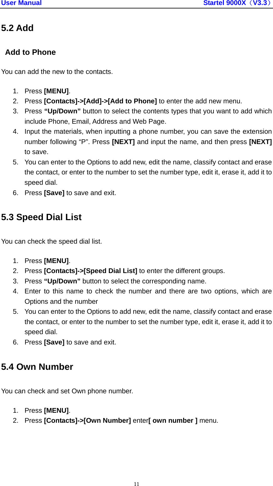 User Manual                                               Startel 9000X（V3.3） 11 5.2 Add   Add to Phone   You can add the new to the contacts. 1. Press [MENU]. 2. Press [Contacts]-&gt;[Add]-&gt;[Add to Phone] to enter the add new menu. 3. Press “Up/Down” button to select the contents types that you want to add which include Phone, Email, Address and Web Page. 4.  Input the materials, when inputting a phone number, you can save the extension number following “P”. Press [NEXT] and input the name, and then press [NEXT] to save. 5.  You can enter to the Options to add new, edit the name, classify contact and erase the contact, or enter to the number to set the number type, edit it, erase it, add it to speed dial. 6. Press [Save] to save and exit. 5.3 Speed Dial List   You can check the speed dial list. 1. Press [MENU]. 2. Press [Contacts]-&gt;[Speed Dial List] to enter the different groups. 3. Press “Up/Down” button to select the corresponding name. 4.  Enter to this name to check the number and there are two options, which are Options and the number 5.  You can enter to the Options to add new, edit the name, classify contact and erase the contact, or enter to the number to set the number type, edit it, erase it, add it to speed dial. 6. Press [Save] to save and exit. 5.4 Own Number You can check and set Own phone number. 1. Press [MENU]. 2. Press [Contacts]-&gt;[Own Number] enter[ own number ] menu. 