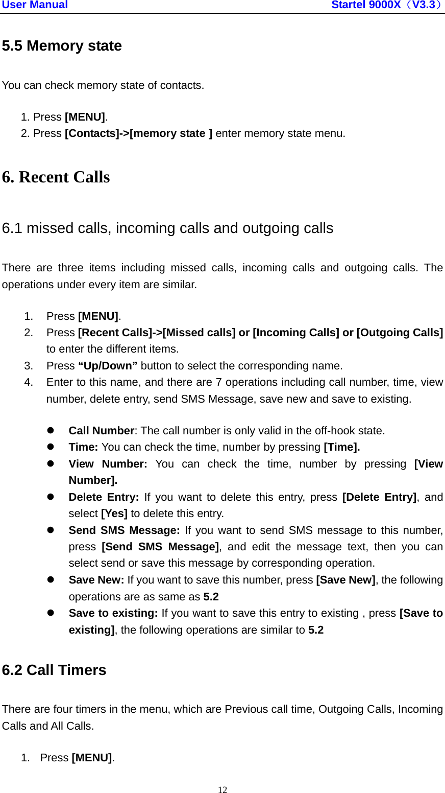 User Manual                                               Startel 9000X（V3.3） 12 5.5 Memory state You can check memory state of contacts. 1. Press [MENU]. 2. Press [Contacts]-&gt;[memory state ] enter memory state menu. 6. Recent Calls 6.1 missed calls, incoming calls and outgoing calls There are three items including missed calls, incoming calls and outgoing calls. The operations under every item are similar.   1. Press [MENU]. 2. Press [Recent Calls]-&gt;[Missed calls] or [Incoming Calls] or [Outgoing Calls] to enter the different items. 3. Press “Up/Down” button to select the corresponding name. 4.  Enter to this name, and there are 7 operations including call number, time, view number, delete entry, send SMS Message, save new and save to existing.   z Call Number: The call number is only valid in the off-hook state.   z Time: You can check the time, number by pressing [Time].  z View Number: You can check the time, number by pressing [View Number]. z Delete Entry: If you want to delete this entry, press [Delete Entry], and select [Yes] to delete this entry.   z Send SMS Message: If you want to send SMS message to this number, press  [Send SMS Message], and edit the message text, then you can select send or save this message by corresponding operation. z Save New: If you want to save this number, press [Save New], the following operations are as same as 5.2 z Save to existing: If you want to save this entry to existing , press [Save to existing], the following operations are similar to 5.2 6.2 Call Timers There are four timers in the menu, which are Previous call time, Outgoing Calls, Incoming Calls and All Calls.   1. Press [MENU]. 