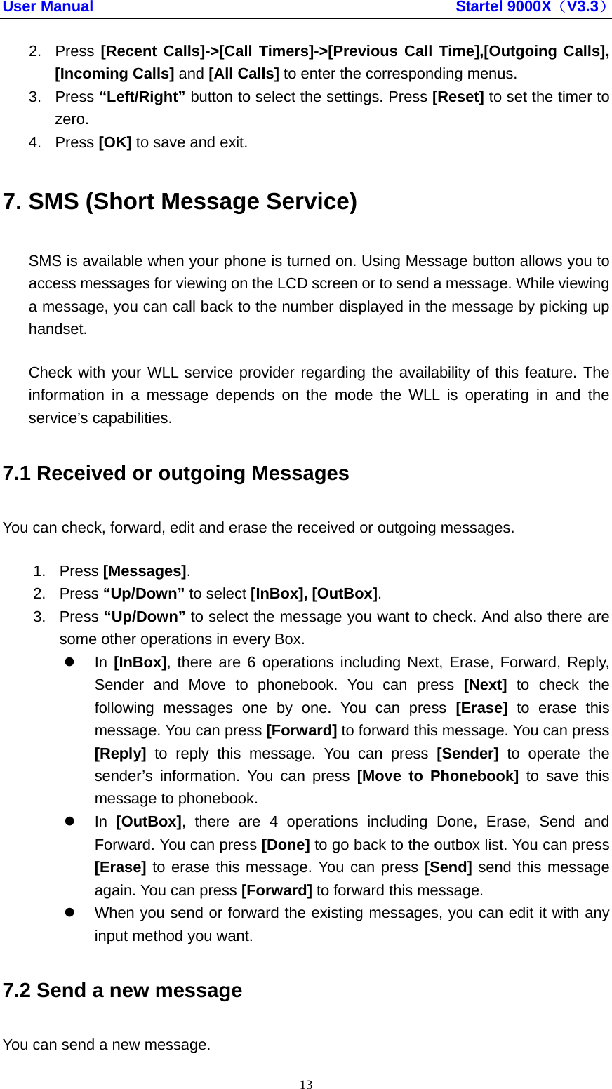 User Manual                                               Startel 9000X（V3.3） 13 2. Press [Recent Calls]-&gt;[Call Timers]-&gt;[Previous Call Time],[Outgoing Calls], [Incoming Calls] and [All Calls] to enter the corresponding menus. 3. Press “Left/Right” button to select the settings. Press [Reset] to set the timer to zero. 4. Press [OK] to save and exit. 7. SMS (Short Message Service) SMS is available when your phone is turned on. Using Message button allows you to access messages for viewing on the LCD screen or to send a message. While viewing a message, you can call back to the number displayed in the message by picking up handset. Check with your WLL service provider regarding the availability of this feature. The information in a message depends on the mode the WLL is operating in and the service’s capabilities. 7.1 Received or outgoing Messages You can check, forward, edit and erase the received or outgoing messages. 1. Press [Messages]. 2. Press “Up/Down” to select [InBox], [OutBox]. 3. Press “Up/Down” to select the message you want to check. And also there are some other operations in every Box. z In [InBox], there are 6 operations including Next, Erase, Forward, Reply, Sender and Move to phonebook. You can press [Next] to check the following messages one by one. You can press [Erase] to erase this message. You can press [Forward] to forward this message. You can press [Reply] to reply this message. You can press [Sender] to operate the sender’s information. You can press [Move to Phonebook] to save this message to phonebook.   z In [OutBox], there are 4 operations including Done, Erase, Send and Forward. You can press [Done] to go back to the outbox list. You can press [Erase] to erase this message. You can press [Send] send this message again. You can press [Forward] to forward this message. z  When you send or forward the existing messages, you can edit it with any input method you want. 7.2 Send a new message You can send a new message. 