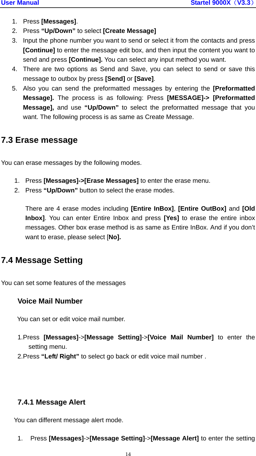 User Manual                                               Startel 9000X（V3.3） 14 1. Press [Messages]. 2. Press “Up/Down” to select [Create Message]   3.  Input the phone number you want to send or select it from the contacts and press [Continue] to enter the message edit box, and then input the content you want to send and press [Continue]. You can select any input method you want. 4.  There are two options as Send and Save, you can select to send or save this message to outbox by press [Send] or [Save]. 5.  Also you can send the preformatted messages by entering the [Preformatted Message].  The process is as following: Press [MESSAGE]-&gt; [Preformatted Message],  and use “Up/Down”  to select the preformatted message that you want. The following process is as same as Create Message. 7.3 Erase message You can erase messages by the following modes. 1. Press [Messages]-&gt;[Erase Messages] to enter the erase menu.   2. Press “Up/Down” button to select the erase modes. There are 4 erase modes including [Entire InBox], [Entire OutBox] and [Old Inbox]. You can enter Entire Inbox and press [Yes] to erase the entire inbox messages. Other box erase method is as same as Entire InBox. And if you don’t want to erase, please select [No]. 7.4 Message Setting You can set some features of the messages Voice Mail Number You can set or edit voice mail number. 1. Press  [Messages]-&gt;[Message Setting]-&gt;[Voice Mail Number] to enter the setting menu. 2. Press “Left/ Right” to select go back or edit voice mail number .  7.4.1 Message Alert You can different message alert mode. 1. Press [Messages]-&gt;[Message Setting]-&gt;[Message Alert] to enter the setting 