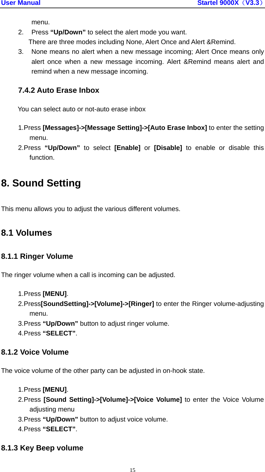 User Manual                                               Startel 9000X（V3.3） 15 menu. 2. Press “Up/Down” to select the alert mode you want. There are three modes including None, Alert Once and Alert &amp;Remind. 3.  None means no alert when a new message incoming; Alert Once means only alert once when a new message incoming. Alert &amp;Remind means alert and remind when a new message incoming.   7.4.2 Auto Erase Inbox You can select auto or not-auto erase inbox 1. Press [Messages]-&gt;[Message Setting]-&gt;[Auto Erase Inbox] to enter the setting menu. 2. Press  “Up/Down”  to select [Enable] or [Disable] to enable or disable this function. 8. Sound Setting This menu allows you to adjust the various different volumes. 8.1 Volumes 8.1.1 Ringer Volume The ringer volume when a call is incoming can be adjusted. 1. Press [MENU]. 2. Press[SoundSetting]-&gt;[Volume]-&gt;[Ringer] to enter the Ringer volume-adjusting menu. 3. Press “Up/Down” button to adjust ringer volume. 4. Press “SELECT”. 8.1.2 Voice Volume The voice volume of the other party can be adjusted in on-hook state. 1. Press [MENU]. 2. Press [Sound Setting]-&gt;[Volume]-&gt;[Voice Volume] to enter the Voice Volume adjusting menu 3. Press “Up/Down” button to adjust voice volume. 4. Press “SELECT”. 8.1.3 Key Beep volume 