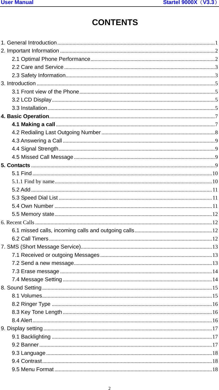 User Manual                                               Startel 9000X（V3.3） 2 CONTENTS  1. General Introduction..................................................................................................................1 2. Important Information ................................................................................................................2 2.1 Optimal Phone Performance..........................................................................................2 2.2 Care and Service .............................................................................................................3 2.3 Safety Information............................................................................................................3 3. Introduction .................................................................................................................................5 3.1 Front view of the Phone..................................................................................................5 3.2 LCD Display......................................................................................................................5 3.3 Installation.........................................................................................................................5 4. Basic Operation........................................................................................................................7 4.1 Making a call...................................................................................................................7 4.2 Redialing Last Outgoing Number ..................................................................................8 4.3 Answering a Call ..............................................................................................................9 4.4 Signal Strength.................................................................................................................9 4.5 Missed Call Message......................................................................................................9 5. Contacts .....................................................................................................................................9 5.1 Find..................................................................................................................................10 5.1.1 Find by name..................................................................................................................10 5.2 Add...................................................................................................................................11 5.3 Speed Dial List ...............................................................................................................11 5.4 Own Number ..................................................................................................................11 5.5 Memory state..................................................................................................................12 6. Recent Calls ................................................................................................................................12 6.1 missed calls, incoming calls and outgoing calls........................................................12 6.2 Call Timers......................................................................................................................12 7. SMS (Short Message Service)...............................................................................................13 7.1 Received or outgoing Messages.................................................................................13 7.2 Send a new message....................................................................................................13 7.3 Erase message ..............................................................................................................14 7.4 Message Setting ............................................................................................................14 8. Sound Setting...........................................................................................................................15 8.1 Volumes...........................................................................................................................15 8.2 Ringer Type ....................................................................................................................16 8.3 Key Tone Length............................................................................................................16 8.4 Alert..................................................................................................................................16 9. Display setting..........................................................................................................................17 9.1 Backlighting ....................................................................................................................17 9.2 Banner.............................................................................................................................17 9.3 Language ........................................................................................................................18 9.4 Contrast...........................................................................................................................18 9.5 Menu Format ..................................................................................................................18 