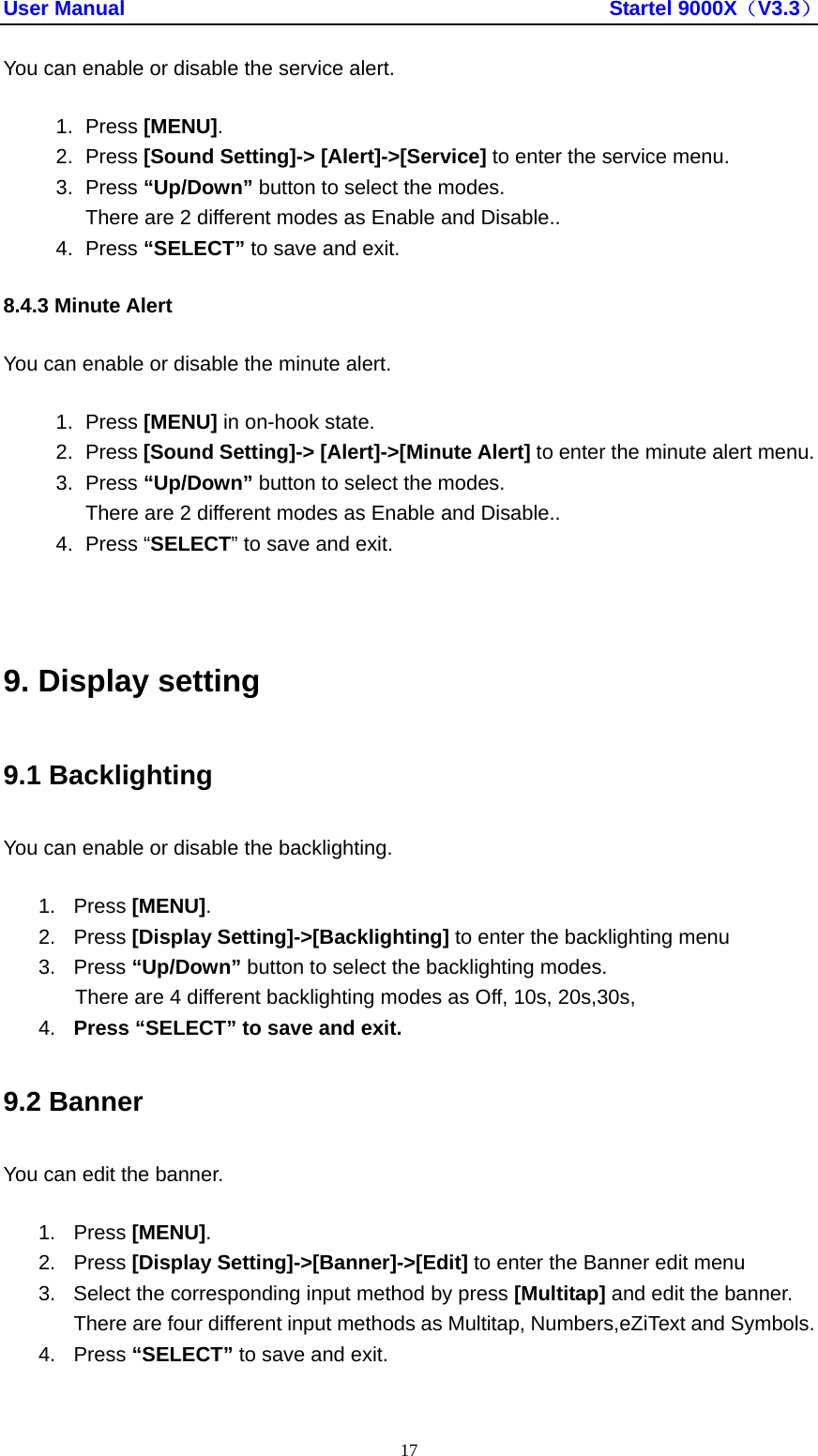User Manual                                               Startel 9000X（V3.3） 17 You can enable or disable the service alert. 1. Press [MENU]. 2. Press [Sound Setting]-&gt; [Alert]-&gt;[Service] to enter the service menu. 3. Press “Up/Down” button to select the modes. There are 2 different modes as Enable and Disable.. 4. Press “SELECT” to save and exit. 8.4.3 Minute Alert You can enable or disable the minute alert. 1. Press [MENU] in on-hook state. 2. Press [Sound Setting]-&gt; [Alert]-&gt;[Minute Alert] to enter the minute alert menu. 3. Press “Up/Down” button to select the modes. There are 2 different modes as Enable and Disable.. 4. Press “SELECT” to save and exit.  9. Display setting 9.1 Backlighting You can enable or disable the backlighting. 1. Press [MENU]. 2. Press [Display Setting]-&gt;[Backlighting] to enter the backlighting menu 3. Press “Up/Down” button to select the backlighting modes. There are 4 different backlighting modes as Off, 10s, 20s,30s,   4.  Press “SELECT” to save and exit. 9.2 Banner You can edit the banner. 1. Press [MENU]. 2. Press [Display Setting]-&gt;[Banner]-&gt;[Edit] to enter the Banner edit menu 3. Select the corresponding input method by press [Multitap] and edit the banner. There are four different input methods as Multitap, Numbers,eZiText and Symbols. 4. Press “SELECT” to save and exit.  