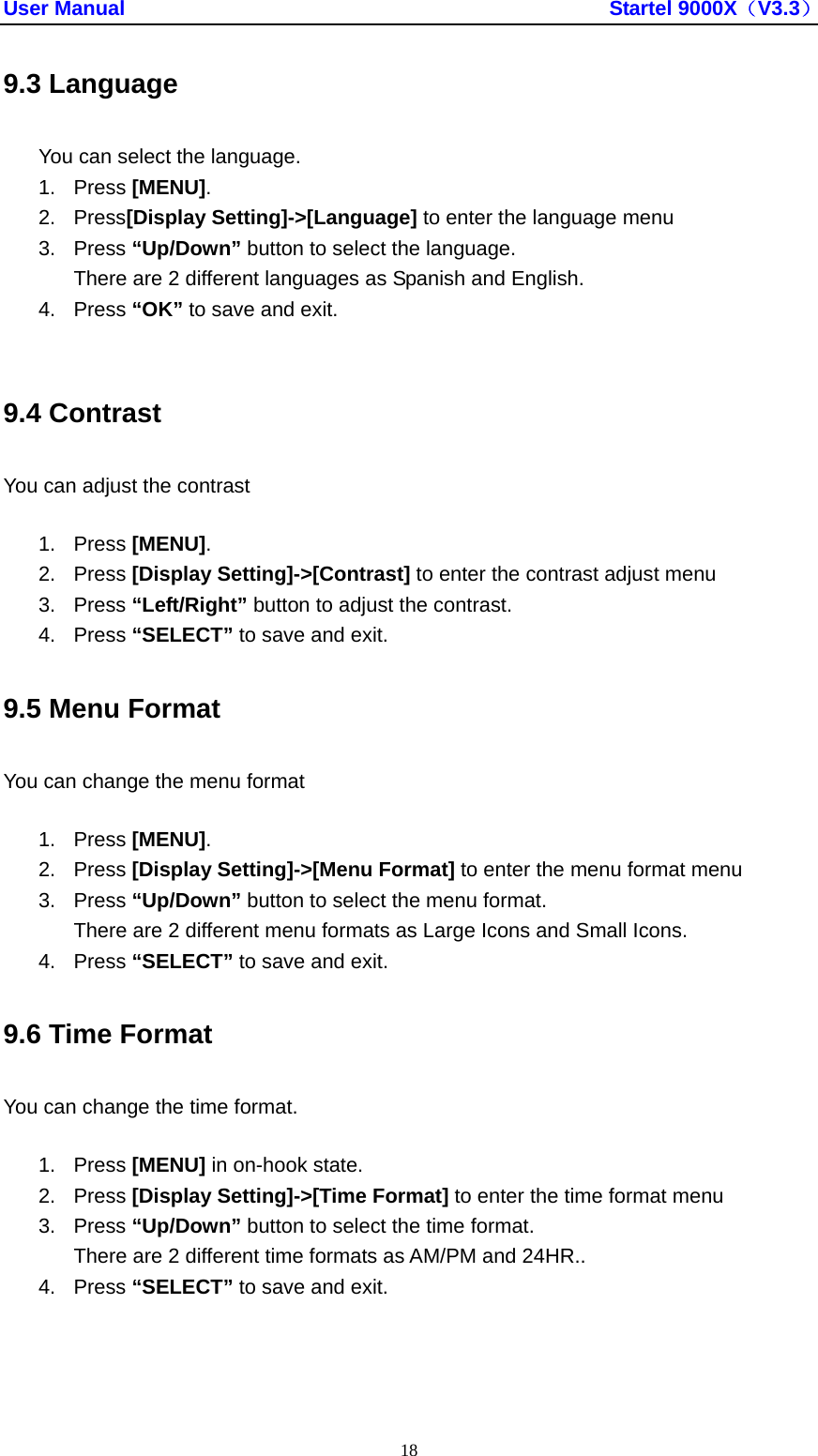 User Manual                                               Startel 9000X（V3.3） 18 9.3 Language You can select the language. 1. Press [MENU]. 2. Press[Display Setting]-&gt;[Language] to enter the language menu 3. Press “Up/Down” button to select the language. There are 2 different languages as Spanish and English. 4. Press “OK” to save and exit.  9.4 Contrast You can adjust the contrast 1. Press [MENU]. 2. Press [Display Setting]-&gt;[Contrast] to enter the contrast adjust menu 3. Press “Left/Right” button to adjust the contrast. 4. Press “SELECT” to save and exit. 9.5 Menu Format You can change the menu format 1. Press [MENU]. 2. Press [Display Setting]-&gt;[Menu Format] to enter the menu format menu 3. Press “Up/Down” button to select the menu format. There are 2 different menu formats as Large Icons and Small Icons. 4. Press “SELECT” to save and exit. 9.6 Time Format You can change the time format. 1. Press [MENU] in on-hook state. 2. Press [Display Setting]-&gt;[Time Format] to enter the time format menu 3. Press “Up/Down” button to select the time format. There are 2 different time formats as AM/PM and 24HR.. 4. Press “SELECT” to save and exit. 